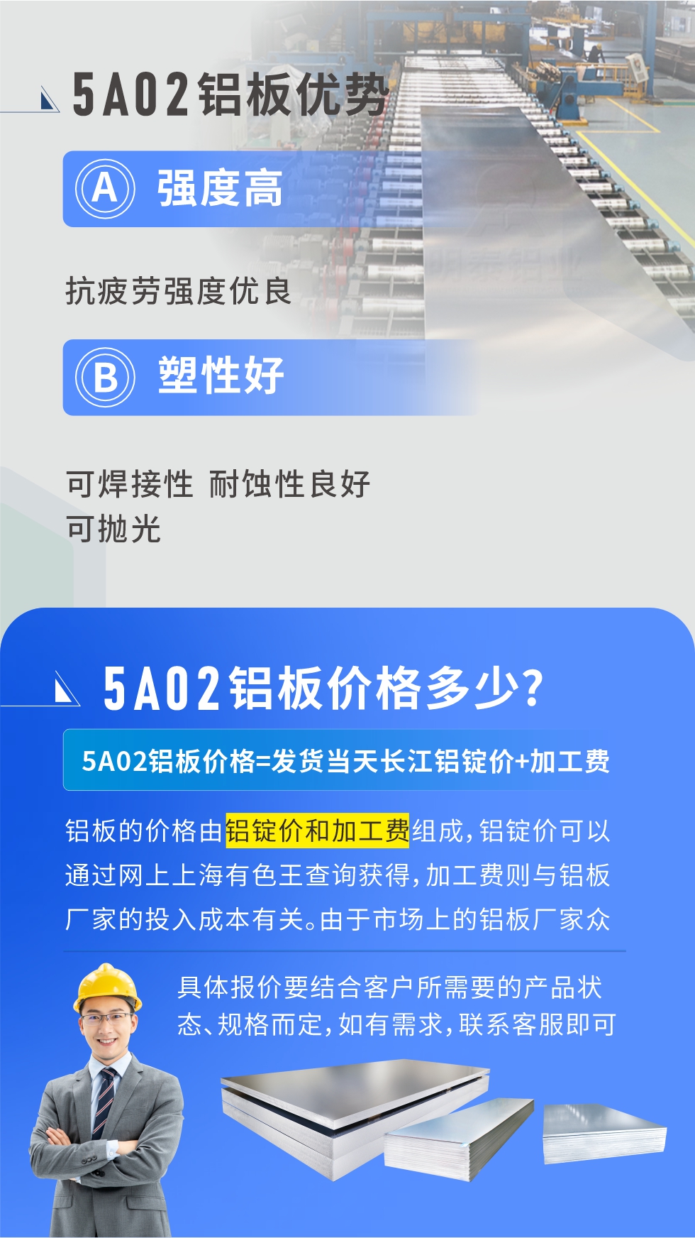 5A02產(chǎn)品優(yōu)勢:強度高、抗疲勞強度優(yōu)良、塑性好、可焊接性、耐蝕性良好、可拋光。5A02鋁板價格多少？5A02鋁板價格=發(fā)貨當天長江鋁錠價+加工費；
鋁板的價格由鋁錠價和加工費組成，鋁錠價可以通過網(wǎng)上上海有色王查詢獲得，加工費則與鋁板廠家的投入成本有關(guān)。由于市場上的鋁板廠家眾多，再加上5a05鋁板具有不同的狀態(tài)和規(guī)格，每個廠家、每個狀態(tài)的報價也都是不一樣的。具體報價要結(jié)合客戶所需要的產(chǎn)品狀態(tài)、規(guī)格而定，如有需求，聯(lián)系客服即可安排業(yè)務經(jīng)理為您報價。點擊在線咨詢。


