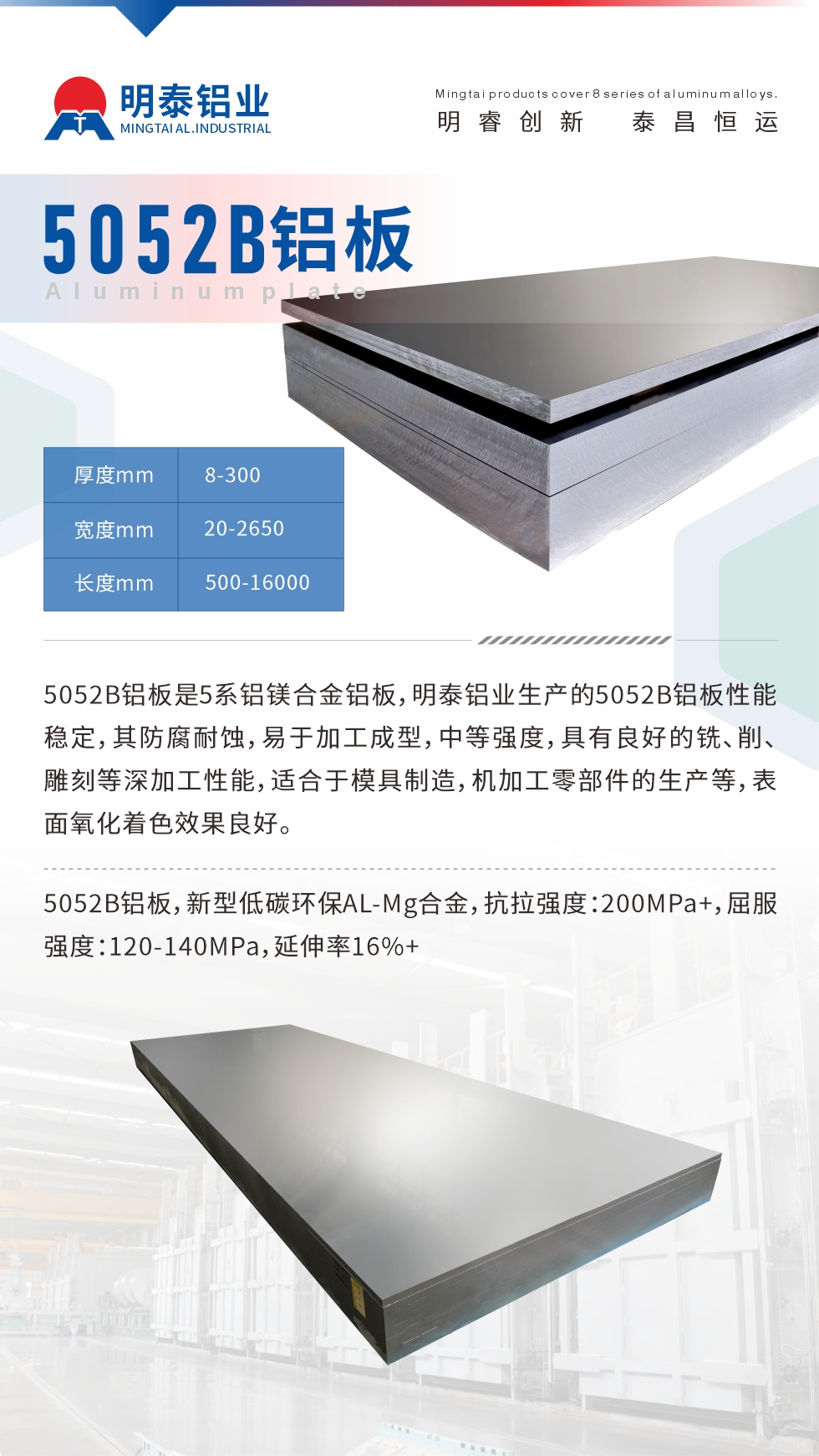 5052B鋁板是5系鋁鎂合金鋁板，明泰鋁業(yè)生產(chǎn)的5052B鋁板性能穩(wěn)定，其防腐耐蝕，易于加工成型，中等強(qiáng)度，具有良好的銑、削、雕刻等深加工性能，適合于模具制造，機(jī)加工零部件的生產(chǎn)等，表面氧化著色效果良好。5052B鋁板，新型低碳環(huán)保AL-Mg合金，抗拉強(qiáng)度：200MPa+，屈服強(qiáng)度：120-140MPa，延伸率16%+