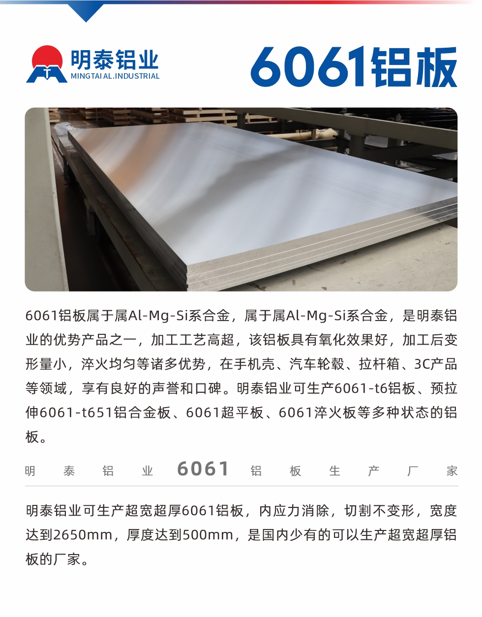 6061鋁板屬于屬Al-Mg-Si系合金，屬于屬Al-Mg-Si系合金，是明泰鋁業(yè)的優(yōu)勢產(chǎn)品之一，加工工藝高超，該鋁板具有氧化效果好，加工后變形量小，淬火均勻等諸多優(yōu)勢，在手機(jī)殼、汽車輪轂、拉桿箱、3C產(chǎn)品等領(lǐng)域，享有良好的聲譽(yù)和口碑。明泰鋁業(yè)可生產(chǎn)6061-t6鋁板、預(yù)拉伸6061-t651鋁合金板、6061超平板、6061淬火板等多種狀態(tài)的鋁板。
　　明泰鋁業(yè)可生產(chǎn)超寬超厚6061鋁板，內(nèi)應(yīng)力消除，切割不變形，寬度達(dá)到2650mm，厚度達(dá)到500mm，是國內(nèi)少有的可以生產(chǎn)超寬超厚鋁板的廠家。
