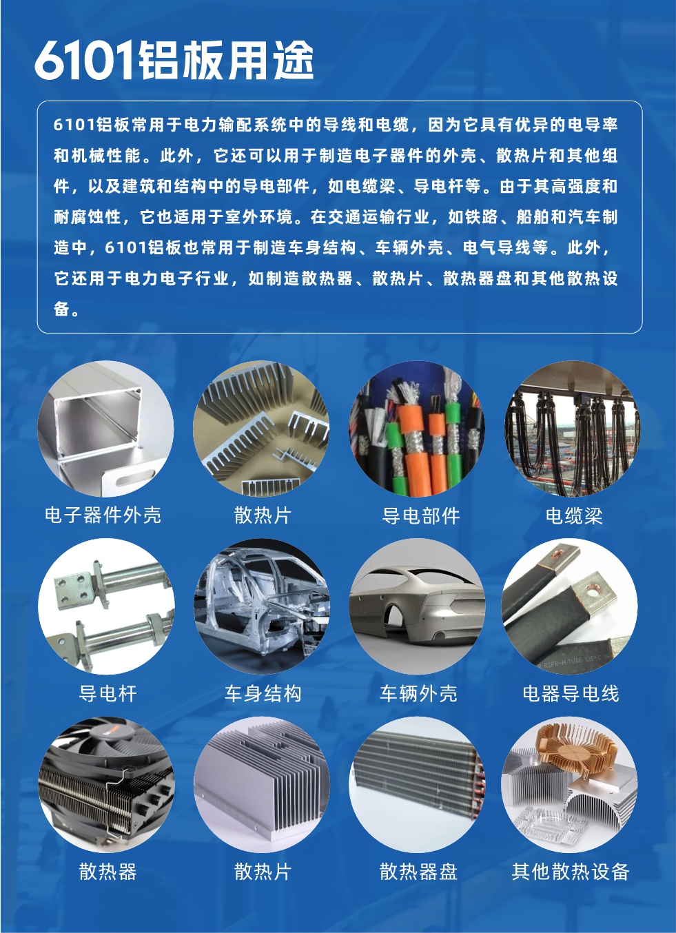 6101鋁板用途：

6101鋁板常用于電力輸配系統(tǒng)中的導(dǎo)線和電纜，因為它具有優(yōu)異的電導(dǎo)率和機械性能。此外，它還可以用于制造電子器件的外殼、散熱片和其他組件，以及建筑和結(jié)構(gòu)中的導(dǎo)電部件，如電纜梁、導(dǎo)電桿等。由于其高強度和耐腐蝕性，它也適用于室外環(huán)境。在交通運輸行業(yè)，如鐵路、船舶和汽車制造中，6101鋁板也常用于制造車身結(jié)構(gòu)、車輛外殼、電氣導(dǎo)線等。此外，它還用于電力電子行業(yè)，如制造散熱器、散熱片、散熱器盤和其他散熱設(shè)備。
