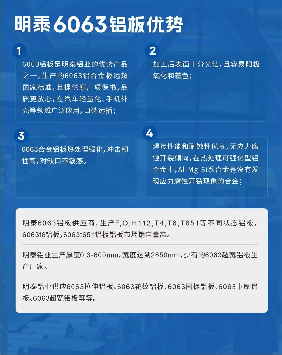 明泰6063鋁板優(yōu)勢(shì)
　　1、6063鋁板是明泰鋁業(yè)的優(yōu)勢(shì)產(chǎn)品之一，生產(chǎn)的6063鋁合金板遠(yuǎn)超國(guó)家標(biāo)準(zhǔn)，且提供原廠質(zhì)保書，品質(zhì)更放心，在汽車輕量化、手機(jī)外殼等領(lǐng)域廣泛應(yīng)用，口碑遠(yuǎn)播；

　　2、加工后表面十分光潔，且容易陽(yáng)極氧化和著色；

　　3、焊接性能和耐蝕性優(yōu)良，無(wú)應(yīng)力腐蝕開裂傾向，在熱處理可強(qiáng)化型鋁合金中，Al-Mg-Si系合金是沒有發(fā)現(xiàn)應(yīng)力腐蝕開裂現(xiàn)象的合金；

　　4、6063合金鋁板熱處理強(qiáng)化，沖擊韌性高，對(duì)缺口不敏感。

　　明泰6063鋁板供應(yīng)商，生產(chǎn)F,O,H112,T4,T6,T651等不同狀態(tài)鋁板，6063t6鋁板，6063t651鋁板鋁板市場(chǎng)銷售量高。

　　明泰鋁業(yè)生產(chǎn)厚度0.3-600mm，寬度達(dá)到2650mm，少有的6063超寬鋁板生產(chǎn)廠家。

　　明泰鋁業(yè)供應(yīng)6063拉伸鋁板、6063花紋鋁板、6063國(guó)標(biāo)鋁板、6063中厚鋁板、6063超寬鋁板等等。

　　6063鋁板價(jià)格

　　不同鋁板廠家的原材料、加工工藝、人工成本不同，價(jià)格不同。不同用戶所需要的規(guī)格長(zhǎng)寬厚不同，即使是同一6063鋁板廠家，報(bào)價(jià)也不同。

　　6063鋁板價(jià)格=發(fā)貨當(dāng)天長(zhǎng)江鋁錠價(jià)+加工費(fèi)(提供6063鋁板長(zhǎng)寬厚以及用量。

　　6063鋁板生產(chǎn)廠家——明泰鋁業(yè)
