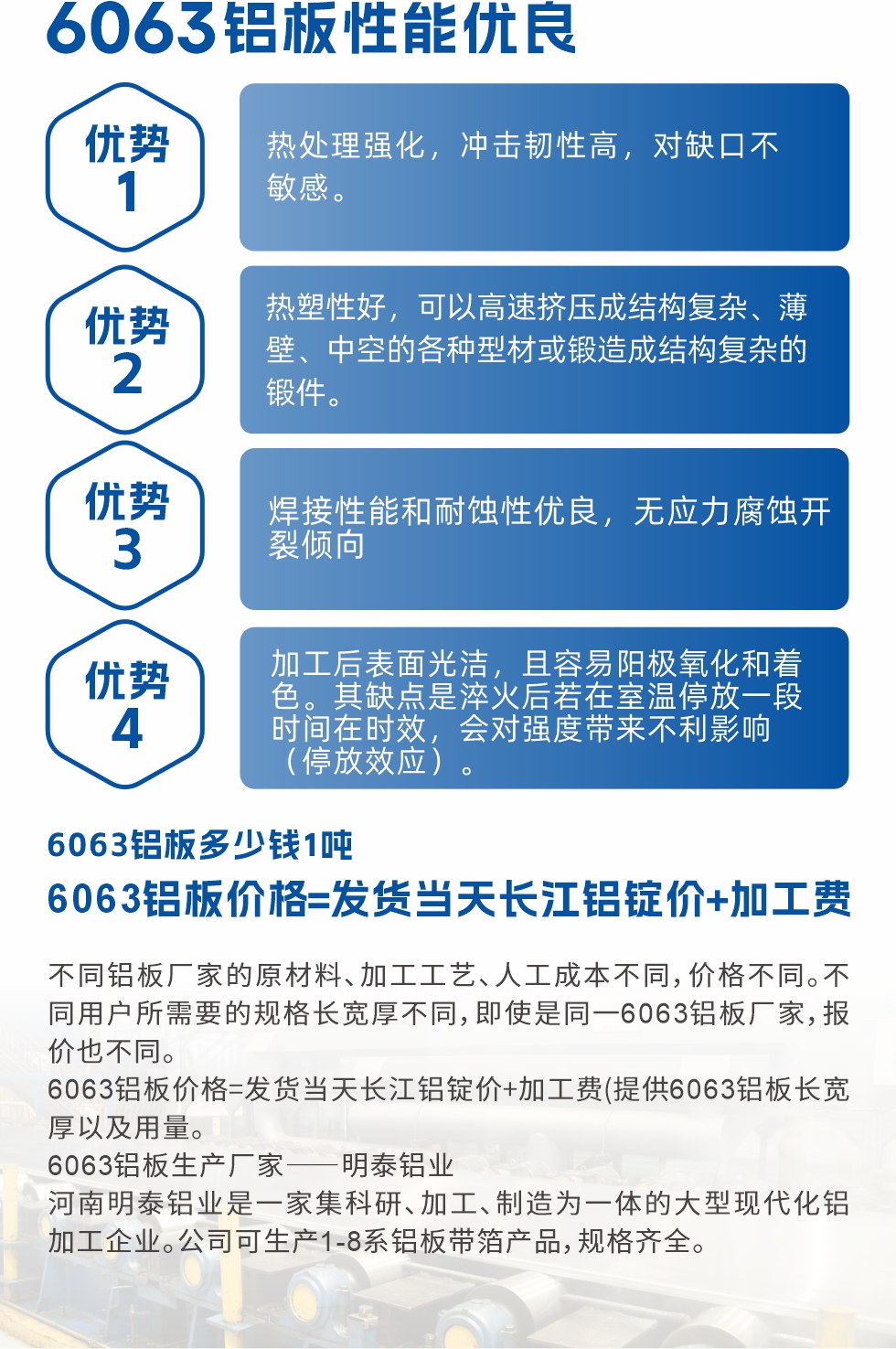 6063鋁板性能優(yōu)良

1.熱處理強(qiáng)化，沖擊韌性高，對(duì)缺口不敏感。

2.熱塑性好，可以高速擠壓成結(jié)構(gòu)復(fù)雜、薄壁、中空的各種型材或鍛造成結(jié)構(gòu)復(fù)雜的鍛件。

3.焊接性能和耐蝕性優(yōu)良，無(wú)應(yīng)力腐蝕開裂傾向。

4.加工后表面光潔，且容易陽(yáng)極氧化和著色。其缺點(diǎn)是淬火后若在室溫停放一段時(shí)間在時(shí)效，會(huì)對(duì)強(qiáng)度帶來不利影響（停放效應(yīng)）。

