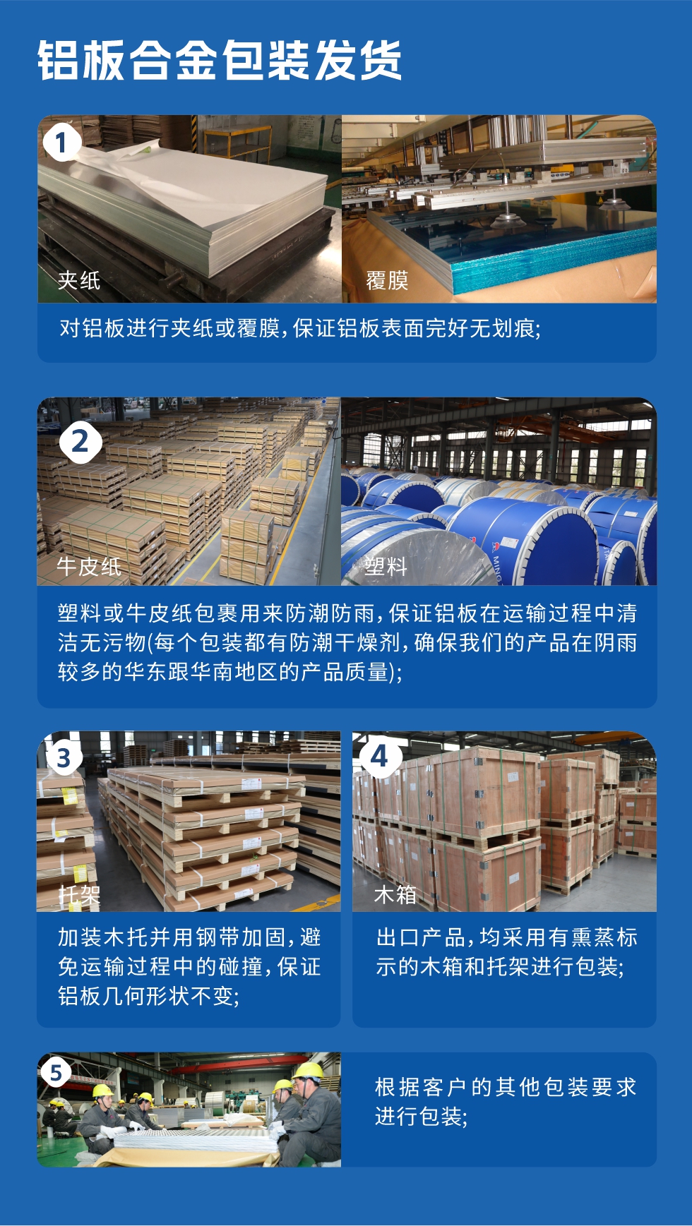 鋁板合金包裝發(fā)貨
　　1、對鋁板進(jìn)行夾紙或覆膜，保證鋁板表面完好無劃痕；

　　2、塑料或牛皮紙包裹用來防潮防雨，保證鋁板在運(yùn)輸過程中清潔無污物(每個包裝都有防潮干燥劑，確保我們的產(chǎn)品在陰雨較多的華東跟華南地區(qū)的產(chǎn)品質(zhì)量)；

　　3、加裝木托并用鋼帶加固，避免運(yùn)輸過程中的碰撞，保證鋁板幾何形狀不變；

　　4、出口產(chǎn)品，均采用有熏蒸標(biāo)示的木箱和托架進(jìn)行包裝；

　　5、根據(jù)客戶的其他包裝要求進(jìn)行包裝。
