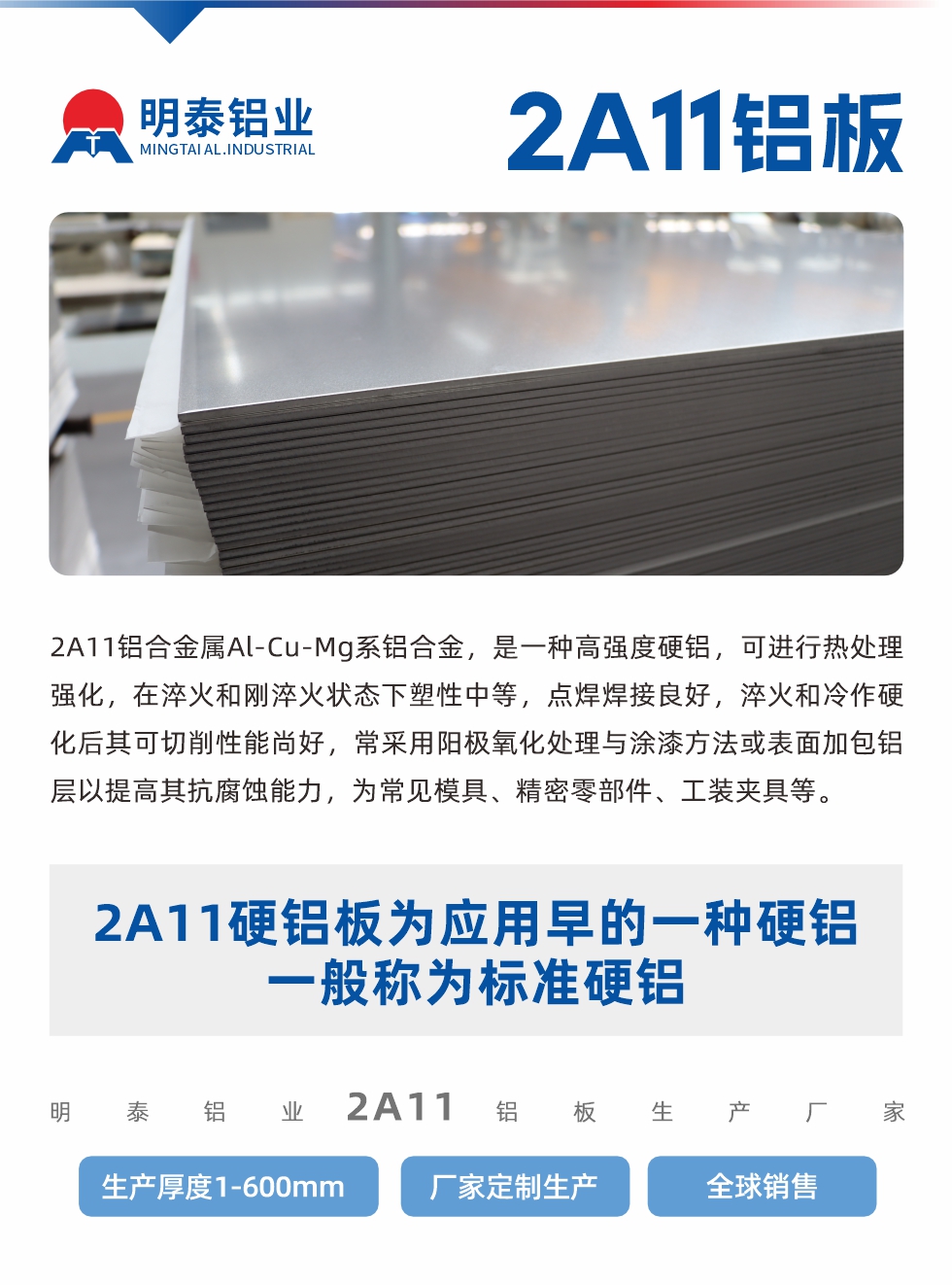 2A11鋁合金屬Al-Cu-Mg系鋁合金，是一種高強(qiáng)度硬鋁，可進(jìn)行熱處理強(qiáng)化，在淬火和剛淬火狀態(tài)下塑性中等，點(diǎn)焊焊接良好，淬火和冷作硬化后其可切削性能尚好，常采用陽極氧化處理與涂漆方法或表面加包鋁層以提高其抗腐蝕能力，為常見模具、精密零部件、工裝夾具等。
2A11硬鋁板為應(yīng)用早的一種硬鋁，一般稱為標(biāo)準(zhǔn)硬鋁。明泰鋁業(yè)2a11鋁板生產(chǎn)廠家，生產(chǎn)厚度1-600mm，廠家定制生產(chǎn),全球銷售。
