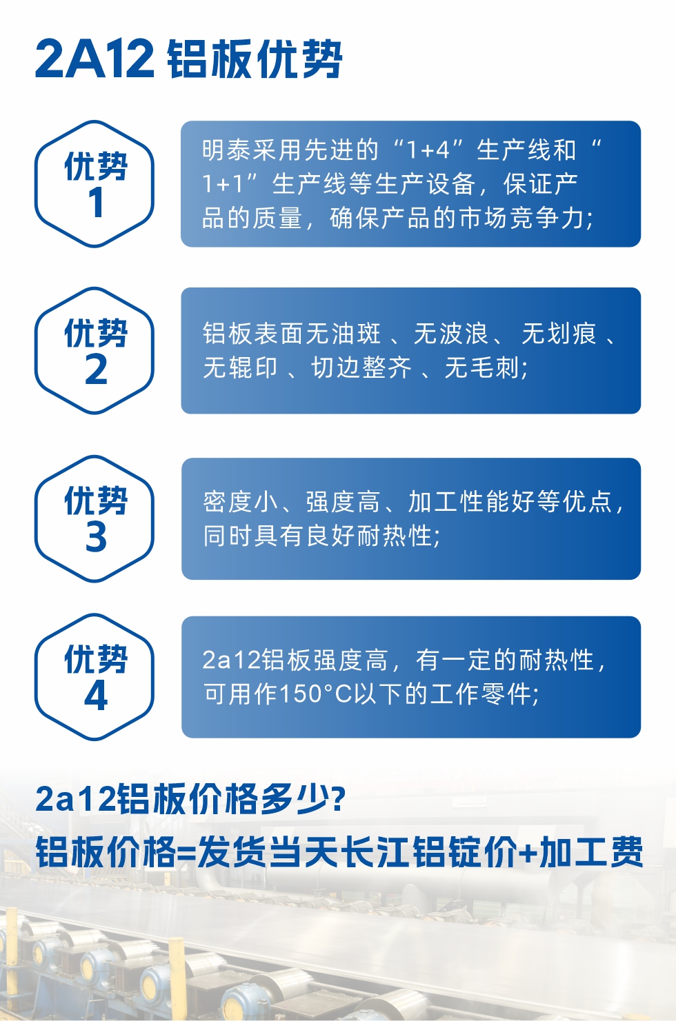 明泰2A12鋁板優(yōu)勢(shì):1、明泰采用先進(jìn)的“1+4”生產(chǎn)線和“1+1”生產(chǎn)線等生產(chǎn)設(shè)備，保證產(chǎn)品的質(zhì)量，確保產(chǎn)品的市場(chǎng)競(jìng)爭(zhēng)力;2、鋁板表面無(wú)油斑 、無(wú)波浪、 無(wú)劃痕 、無(wú)輥印 、切邊整齊 、無(wú)毛刺;3、密度小、強(qiáng)度高、加工性能好等優(yōu)點(diǎn)，同時(shí)具有良好耐熱性;4、2a12鋁板強(qiáng)度高，有一定的耐熱性，可用作150°C以下的工作零件;
