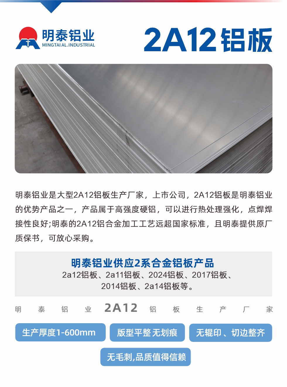 明泰鋁業(yè)是大型2A12鋁板生產(chǎn)廠家，上市公司，2A12鋁板是明泰鋁業(yè)的優(yōu)勢(shì)產(chǎn)品之一，產(chǎn)品屬于高強(qiáng)度硬鋁，可以進(jìn)行熱處理強(qiáng)化，點(diǎn)焊焊接性良好;明泰的2A12鋁合金加工工藝遠(yuǎn)超國(guó)家標(biāo)準(zhǔn)，且明泰提供原廠質(zhì)保書(shū)，可放心采購(gòu)。明泰鋁業(yè)供應(yīng)2系合金鋁板產(chǎn)品：2a12鋁板、2a11鋁板、2024鋁板、2017鋁板、2014鋁板、2a14鋁板等。明泰鋁業(yè)生產(chǎn)2a12鋁板厚度1.0-600mm，版型平整,無(wú)劃痕 、無(wú)輥印 、切邊整齊 、無(wú)毛刺,品質(zhì)值得信賴。
