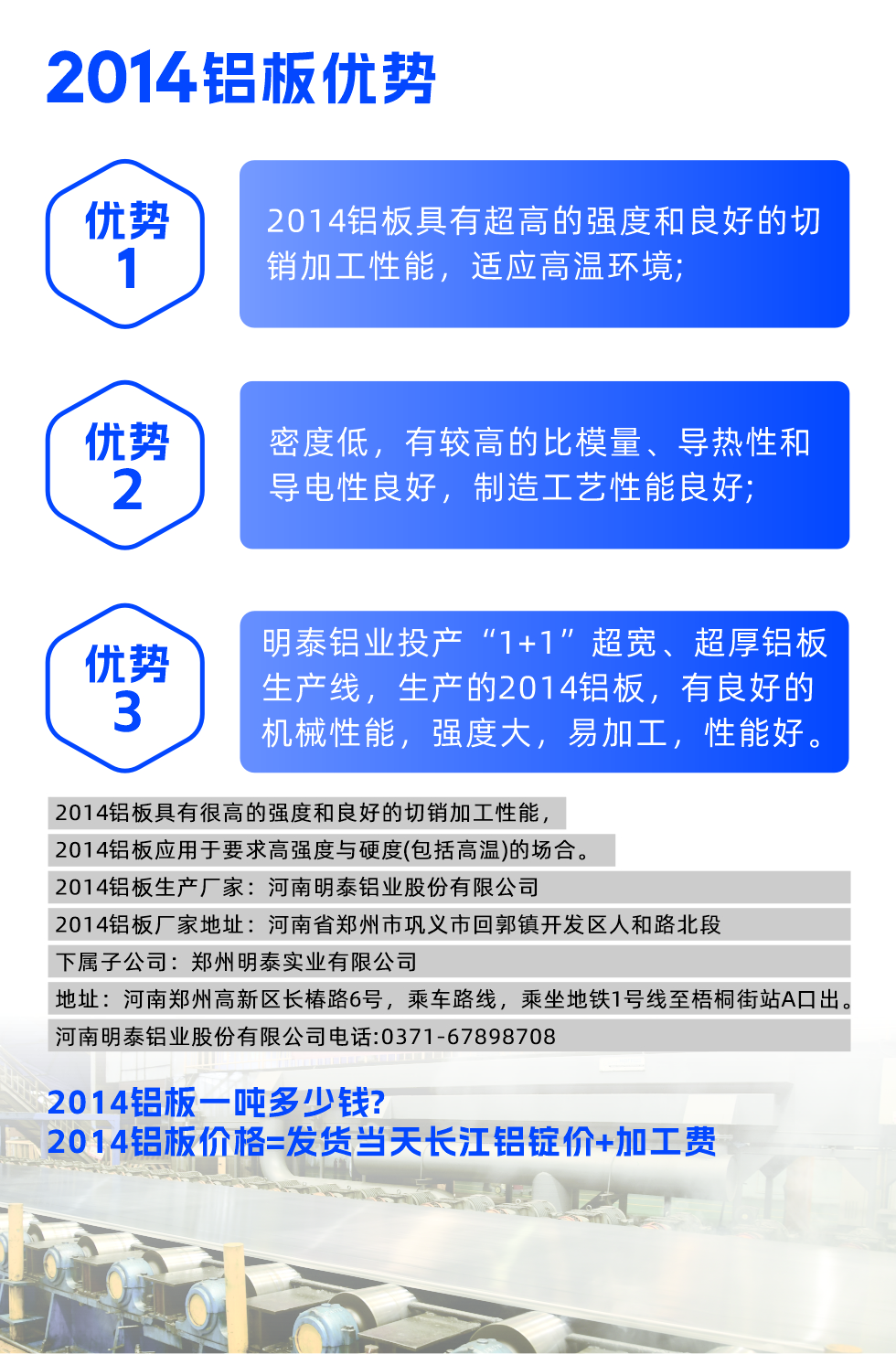 明泰2014鋁板優(yōu)勢:

　　1、2014鋁板具有超高的強度和良好的切銷加工性能，適應高溫環(huán)境;

　　2、密度低，有較高的比模量、導熱性和導電性良好，制造工藝性能良好;

　　3、明泰鋁業(yè)投產(chǎn)“1+1”超寬、超厚鋁板生產(chǎn)線，生產(chǎn)的2014鋁板，有良好的機械性能，強度大，易加工，性能好。

　　2014鋁板具有很高的強度和良好的切銷加工性能，2014鋁板應用于要求高強度與硬度(包括高溫)的場合。

　　2014鋁板生產(chǎn)廠家：河南明泰鋁業(yè)股份有限公司

　　2014鋁板廠家地址：河南省鄭州市鞏義市回郭鎮(zhèn)開發(fā)區(qū)人和路北段
