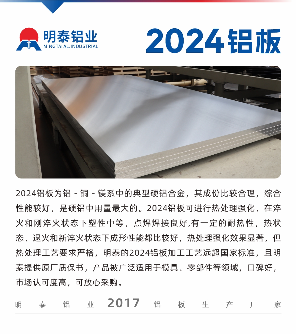 2024鋁板為鋁－銅－鎂系中的典型硬鋁合金，其成份比較合理，綜合性能較好，是硬鋁中用量最大的。2024鋁板可進(jìn)行熱處理強(qiáng)化，在淬火和剛淬火狀態(tài)下塑性中等，點(diǎn)焊焊接良好,有一定的耐熱性，熱狀態(tài)、退火和新淬火狀態(tài)下成形性能都比較好，熱處理強(qiáng)化效果顯著，但熱處理工藝要求嚴(yán)格，明泰的2024鋁板加工工藝遠(yuǎn)超國(guó)家標(biāo)準(zhǔn)，且明泰提供原廠質(zhì)保書(shū)，產(chǎn)品被廣泛適用于模具、零部件等領(lǐng)域，口碑好，市場(chǎng)認(rèn)可度高，可放心采購(gòu)。
