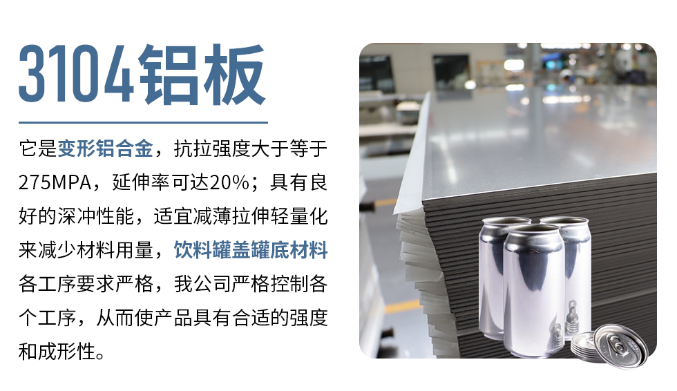 3104鋁板它是變形鋁合金，抗拉強度大于等于275MPA，延伸率可達20%；具有良好的深沖性能，適宜減薄拉伸輕量化來減少材料用量，飲料罐蓋罐底材料各工序要求嚴格，我公司嚴格控制各個工序，從而使產(chǎn)品具有合適的強度和成形性。