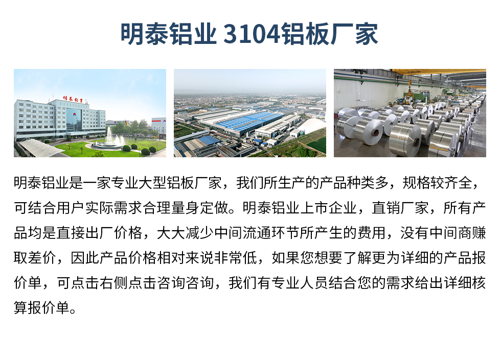 明泰鋁業(yè)3104鋁板廠家_明泰鋁業(yè)
　　明泰鋁業(yè)是一家專業(yè)大型鋁板廠家，我們所生產(chǎn)的產(chǎn)品種類多，規(guī)格較齊全，可結(jié)合用戶實際需求合理量身定做。明泰鋁業(yè)上市企業(yè)，直銷廠家，所有產(chǎn)品均是直接出廠價格，大大減少中間流通環(huán)節(jié)所產(chǎn)生的費用，沒有中間商賺取差價，因此產(chǎn)品價格相對來說非常低，如果您想要了解更為詳細的產(chǎn)品報價單，可點擊右側(cè)點擊咨詢咨詢，我們有專業(yè)人員結(jié)合您的需求給出詳細核算報價單。