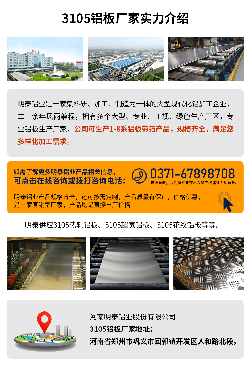 3105鋁板廠家實(shí)力介紹
　　明泰鋁業(yè)是一家集科研、加工、制造為一體的大型現(xiàn)代化鋁加工企業(yè)，二十余年風(fēng)雨兼程，擁有多個(gè)大型、專業(yè)、正規(guī)、綠色生產(chǎn)廠區(qū)，專業(yè)鋁板生產(chǎn)廠家，公司可生產(chǎn)1-8系鋁板帶箔產(chǎn)品，規(guī)格齊全，滿足您多樣化加工需求。
明泰鋁業(yè)產(chǎn)品規(guī)格齊全，還可按需定制，產(chǎn)品質(zhì)量有保證，價(jià)格優(yōu)惠，是一家直銷型廠家，產(chǎn)品均是直接出廠價(jià)格，想要了解更多詳細(xì)產(chǎn)品信息和優(yōu)惠報(bào)價(jià)，可點(diǎn)擊在線咨詢，或撥打咨詢電話：0371-67898708快速獲取，我們有專業(yè)技術(shù)人員在線詳細(xì)為您解答。
明泰供應(yīng)3105熱軋鋁板、3105超寬鋁板、3105花紋鋁板等等。
河南明泰鋁業(yè)股份有限公司3105鋁板廠家地址：河南省鄭州市鞏義市回郭鎮(zhèn)開發(fā)區(qū)人和路北段。