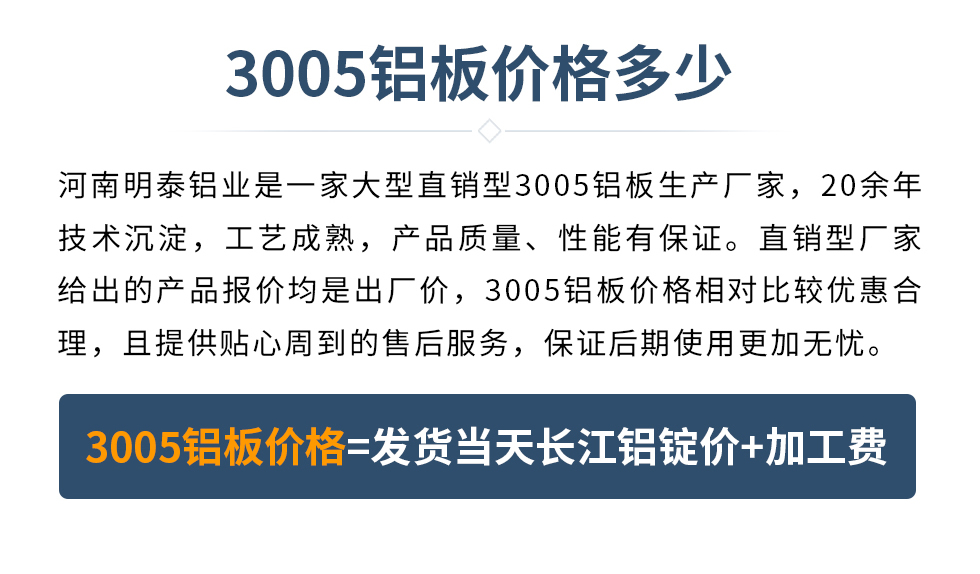 　　3005鋁板價(jià)格多少
　　河南明泰鋁業(yè)是一家大型直銷型3005鋁板生產(chǎn)廠家，20余年技術(shù)沉淀，工藝成熟，產(chǎn)品質(zhì)量、性能有保證。直銷型廠家給出的產(chǎn)品報(bào)價(jià)均是出廠價(jià)，3005鋁板價(jià)格相對(duì)比較優(yōu)惠合理，且提供貼心周到的售后服務(wù)，保證后期使用更加無(wú)憂。3005鋁板價(jià)格=發(fā)貨當(dāng)天長(zhǎng)江鋁錠價(jià)+加工費(fèi)